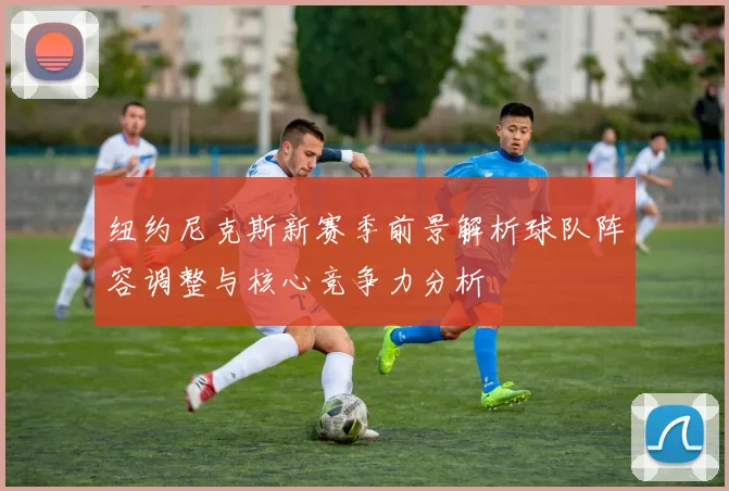 纽约尼克斯新赛季前景解析球队阵容调整与核心竞争力分析