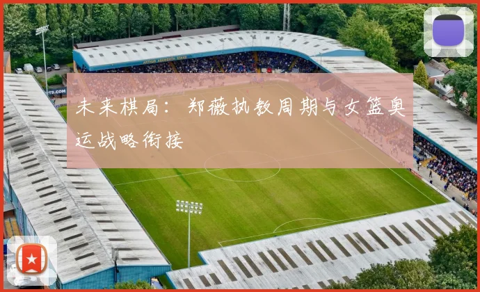 未来棋局：郑薇执教周期与女篮奥运战略衔接