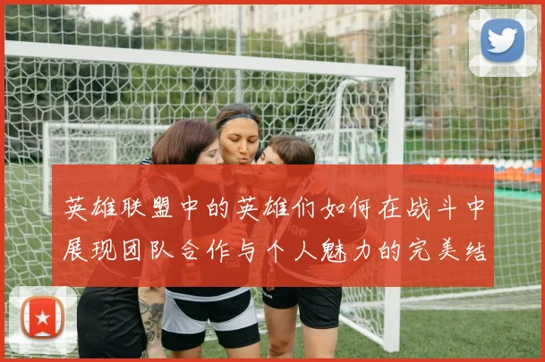 英雄联盟中的英雄们如何在战斗中展现团队合作与个人魅力的完美结合