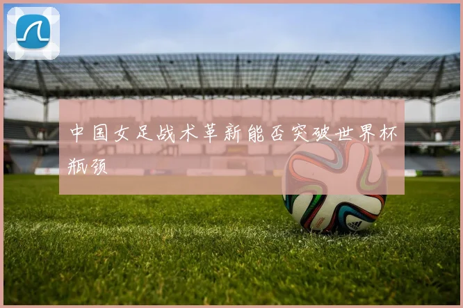 中国女足战术革新能否突破世界杯瓶颈