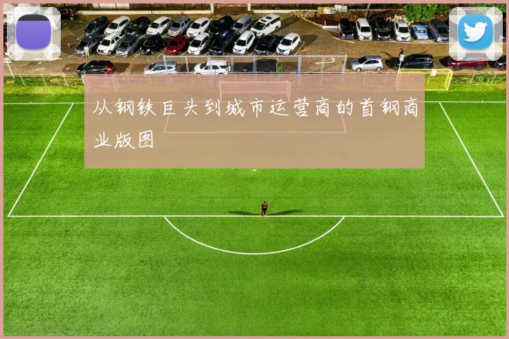 从钢铁巨头到城市运营商的首钢商业版图