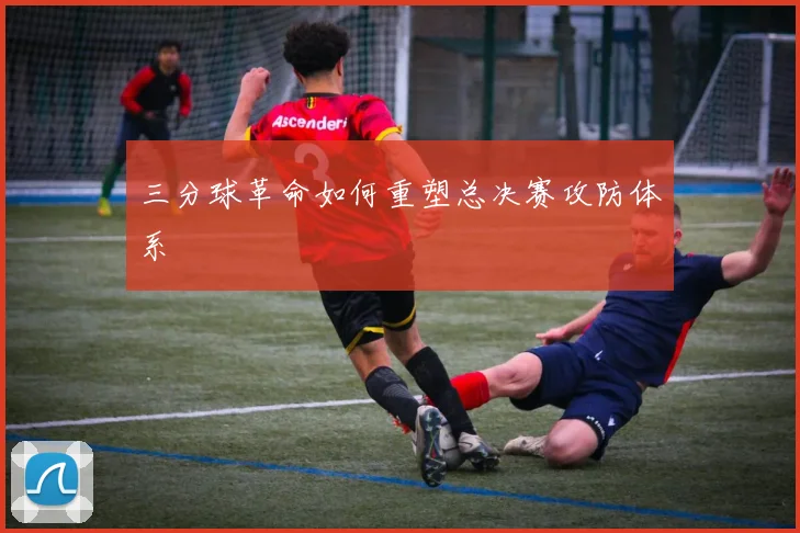 三分球革命如何重塑总决赛攻防体系