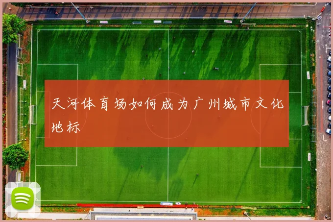 天河体育场如何成为广州城市文化地标