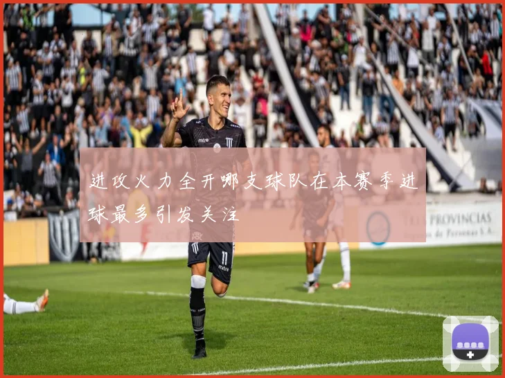 进攻火力全开哪支球队在本赛季进球最多引发关注