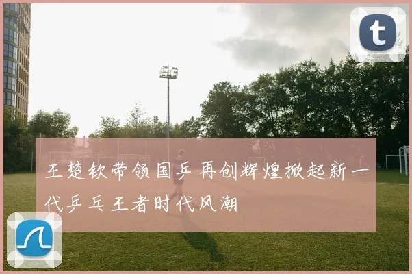 王楚钦带领国乒再创辉煌掀起新一代乒乓王者时代风潮